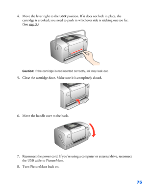 Page 7675
4. Move the lever right to the Lock position. If it does not lock in place, the 
cartridge is crooked; you need to push in whichever side is sticking out too far. 
(See step 3.
) 
Caution: If the cartridge is not inserted correctly, ink may leak out.
5. Close the cartridge door. Make sure it is completely closed.
6. Move the handle over to the back. 
7. Reconnect the power cord. If you’re using a computer or external drive, reconnect 
the USB cable to PictureMate. 
8. Turn PictureMate back on. 
 