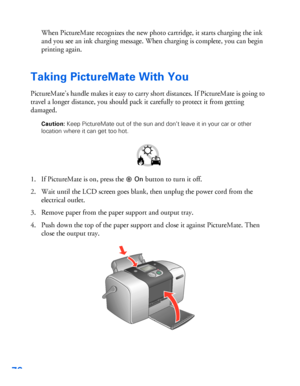 Page 7776
When PictureMate recognizes the new photo cartridge, it starts charging the ink 
and you see an ink charging message. When charging is complete, you can begin 
printing again. 
Taking PictureMate With You
PictureMate’s handle makes it easy to carry short distances. If PictureMate is going to 
travel a longer distance, you should pack it carefully to protect it from getting 
damaged. 
Caution: Keep PictureMate out of the sun and don’t leave it in your car or other 
location where it can get too hot....