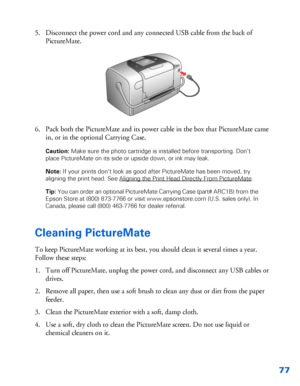 Page 7877
5. Disconnect the power cord and any connected USB cable from the back of 
PictureMate. 
6. Pack both the PictureMate and its power cable in the box that PictureMate came 
in, or in the optional Carrying Case. 
Caution: Make sure the photo cartridge is installed before transporting. Don’t 
place PictureMate on its side or upside down, or ink may leak. 
Note: If your prints don’t look as good after PictureMate
 has been moved, try 
aligning the print head. See Aligning the Print Head Directly From...