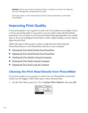 Page 7978
Caution: Never use a hard or abrasive brush, or alcohol or thinner for cleaning; 
they can damage the components and case.
Don’t get water on the components and don’t spray lubricants or oils inside 
PictureMate.
Improving Print Quality
If your print quality is not as good as it used to be, if your photos are too light or faint, 
or if you are missing colors in your prints, you may need to clean the PictureMate 
print head. You can check to see if your print head needs cleaning before you actually...