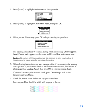 Page 8079
2. Press  or   to highlight Maintenance, then press OK.
3. Press  or   to highlight 
Clean Print Head, then press OK.
4. When you see this message, press 
OK to begin cleaning the print head. 
The cleaning takes about 40 seconds, during which the message
 Cleaning print 
head. Please wait
. appears on the screen and PictureMate makes some noise.
Caution: Never turn off PictureMate while it is cleaning its print head, unless it 
hasn’t moved or made noise for more than 5 minutes.
5. When cleaning is...