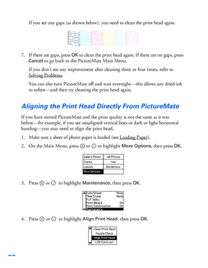 Page 8180
If you see any gaps (as shown below), you need to clean the print head again.
7. If there are gaps, press 
OK to clean the print head again. If there are no gaps, press 
Cancel to go back to the PictureMate Main Menu. 
If you don’t see any improvement after cleaning three or four times, refer to 
Solving Problems
.
You can also turn PictureMate off and wait overnight—this allows any dried ink 
to soften—and then try cleaning the print head again.
Aligning the Print Head Directly From PictureMate 
If...
