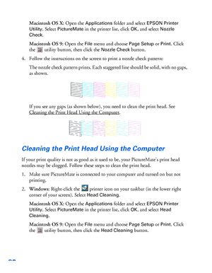 Page 8382
Macintosh OS X: Open the Applications folder and select EPSON Printer 
Utility
. Select PictureMate in the printer list, click OK, and select Nozzle 
Check
.
Macintosh OS 9: Open the 
File menu and choose Page Setup or Print. Click 
the  utility button, then click the 
Nozzle Check button.
4. Follow the instructions on the screen to print a nozzle check pattern:
The nozzle check pattern prints. Each staggered line should be solid, with no gaps, 
as shown.
If you see any gaps (as shown below), you need...