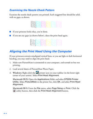 Page 8584Examining the Nozzle Check Pattern
Examine the nozzle check pattern you printed. Each staggered line should be solid, 
with no gaps, as shown.
■If your printout looks okay, you’re done. 
■If you see any gaps (as shown below), clean the print head again. 
Aligning the Print Head Using the Computer
If your printouts contain misaligned vertical lines, or you see light or dark horizontal 
banding, you may need to align the print head.
1. Make sure PictureMate is connected to your computer, and turned on...