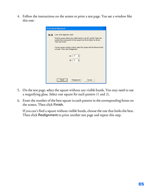 Page 8685
4. Follow the instructions on the screen to print a test page. You see a window like 
this one:
5. On the test page, select the square without any visible bands. You may need to use 
a magnifying glass. Select one square for each pattern (1 and 2).
6. Enter the number of the best square in each pattern in the corresponding boxes on 
the screen. Then click 
Finish.
If you can’t find a square without visible bands, choose the one that looks the best. 
Then click 
Realignment to print another test page...