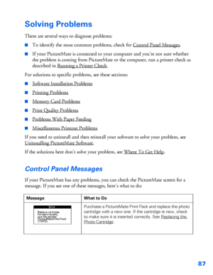 Page 8887
Solving Problems
There are several ways to diagnose problems:
■To identify the most common problems, check for Control Panel Messages.
■If your PictureMate is connected to your computer and you’re not sure whether 
the problem is coming from PictureMate or the computer, run a printer check as 
described in Running a Printer Check
. 
For solutions to specific problems, see these sections:
■Software Installation Problems
■Printing Problems
■Memory Card Problems
■Print Quality Problems
■Problems With...