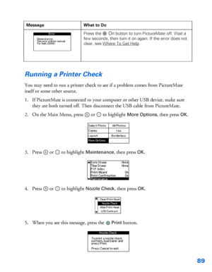 Page 9089
Running a Printer Check
You may need to run a printer check to see if a problem comes from PictureMate 
itself or some other source.
1. If PictureMate is connected to your computer or other USB device, make sure 
they are both turned off. Then disconnect the USB cable from PictureMate.
2. On the Main Menu, press  or   to highlight 
More Options, then press OK.
3. Press  or   to highlight 
Maintenance, then press OK.
4. Press  or   to highlight 
Nozzle Check, then press OK.
5. When you see this...