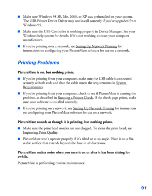 Page 9291
■Make sure Windows 98 SE, Me, 2000, or XP was preinstalled on your system. 
The USB Printer Device Driver may not install correctly if you’ve upgraded from 
Windows 95.
■Make sure the USB Controller is working properly in Device Manager. See your 
Windows help system for details. If it’s not working, contact your computer 
manufacturer.
■If you’re printing over a network, see Setting Up Network Printing for 
instructions on configuring your PictureMate software for use on a network.
Printing Problems...