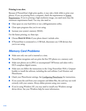 Page 9392
Printing is too slow.
Because of PictureMate’s high print quality, it may take a little while to print your 
photos. If you are printing from a computer, check the requirements in System 
Requirements. If you’re printing a high-resolution image, you need more than the 
minimum requirements listed. You may also need to:
■Clear space on your hard drive or run a defragmentation utility.
■Close open programs that you’re not using.
■Increase your system’s memory (RAM).
For the fastest printing, try these...
