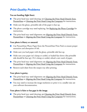 Page 9493
Print Quality Problems
You see banding (light lines).
■The print head may need cleaning; see Cleaning the Print Head Directly from 
PictureMate or Cleaning the Print Head Using the Computer for instructions. 
■Make sure the glossy, printable side of the paper is face up.
■The photo cartridge may need replacing. See Replacing the Photo Cartridge for 
instructions.
■The print head may need alignment; see Aligning the Print Head Directly From 
PictureMate or Aligning the Print Head Using the Computer for...