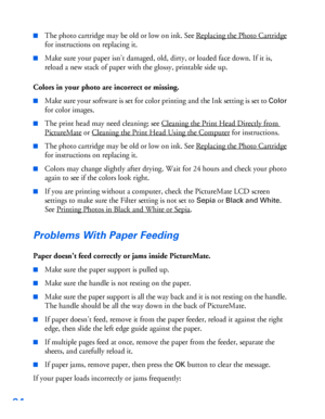 Page 9594
■The photo cartridge may be old or low on ink. See Replacing the Photo Cartridge 
for instructions on replacing it. 
■Make sure your paper isn’t damaged, old, dirty, or loaded face down. If it is, 
reload a new stack of paper with the glossy, printable side up.
Colors in your photo are incorrect or missing.
■Make sure your software is set for color printing and the Ink setting is set to Color 
for color images.
■The print head may need cleaning; see Cleaning the Print Head Directly from 
PictureMate...
