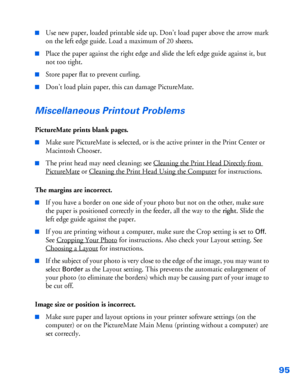 Page 9695
■Use new paper, loaded printable side up. Don’t load paper above the arrow mark 
on the left edge guide. Load a maximum of 20 sheets. 
■Place the paper against the right edge and slide the left edge guide against it, but 
not too tight.
■Store paper flat to prevent curling.
■Don’t load plain paper, this can damage PictureMate.
Miscellaneous Printout Problems
PictureMate prints blank pages.
■Make sure PictureMate is selected, or is the active printer in the Print Center or 
Macintosh Chooser. 
■The...