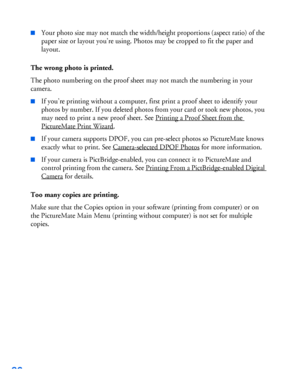 Page 9796
■Your photo size may not match the width/height proportions (aspect ratio) of the 
paper size or layout you’re using. Photos may be cropped to fit the paper and 
layout.
The wrong photo is printed.
The photo numbering on the proof sheet may not match the numbering in your 
camera. 
■If you’re printing without a computer, first print a proof sheet to identify your 
photos by number. If you deleted photos from your card or took new photos, you 
may need to print a new proof sheet. See Printing a Proof...