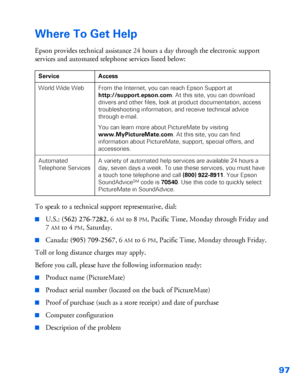 Page 9897
Where To Get Help
Epson provides technical assistance 24 hours a day through the electronic support 
services and automated telephone services listed below:
To speak to a technical support representative, dial:
■U.S.: (562) 276-7282, 6AM to 8PM, Pacific Time, Monday through Friday and 
7
AM to 4PM, Saturday. 
■Canada: (905) 709-2567, 6AM to 6PM, Pacific Time, Monday through Friday.
Toll or long distance charges may apply.
Before you call, please have the following information ready:
■Product name...