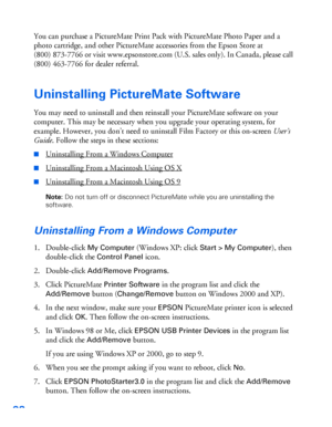 Page 9998
You can purchase a PictureMate Print Pack with PictureMate Photo Paper and a 
photo cartridge, and other PictureMate accessories from the Epson Store at 
(800) 873-7766 or visit www.epsonstore.com (U.S. sales only). In Canada, please call 
(800) 463-7766 for dealer referral.
Uninstalling PictureMate Software
You may need to uninstall and then reinstall your PictureMate software on your 
computer. This may be necessary when you upgrade your operating system, for 
example. However, you don’t need to...