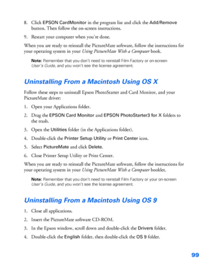 Page 10099
8. Click EPSON CardMonitor in the program list and click the Add/Remove 
button. Then follow the on-screen instructions. 
9. Restart your computer when you’re done. 
When you are ready to reinstall the PictureMate software, follow the instructions for 
your operating system in your Using PictureMate With a Computer book. 
Note: Remember that you don’t need to reinstall Film Factory or on-screen 
User’s Guide, and you won’t see the license agreement.
Uninstalling From a Macintosh Using OS X 
Follow...