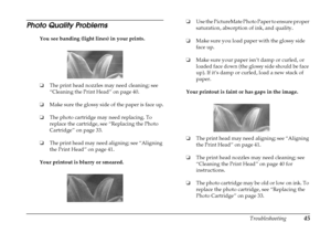 Page 51
Troubleshooting45
Photo Quality Problems
You see banding (light lines) in your prints.
❏The print head nozzles may need cleaning; see 
“Cleaning the Print Head” on page 40.
❏ Make sure the glossy side of the paper is face up.
❏ The photo cartridge may need replacing. To 
replace the cartridge, see “Replacing the Photo 
Cartridge” on page 33.
❏ The print head may need aligning; see “Aligning 
the Print Head” on page 41. 
Your printout is blurry or smeared. ❏
Use the PictureMate Photo Paper to ensure...