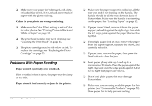 Page 52
46Troubleshooting
❏Make sure your paper isn’t damaged, old, dirty, 
or loaded face down. If it is, reload a new stack of 
paper with the glossy side up.
Colors in your photo are wrong or missing. 
❏ Make sure the Color Effect  setting is set to Color 
for color photos. See “Printing Photos in Black and 
White or Sepia” on page 18.
❏ The print head nozzles may need cleaning; see 
“Cleaning the Print Head” on page 40.
❏ The photo cartridge may be old or low on ink. To 
replace the cartridge, see...