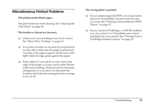Page 53
Troubleshooting47
Miscellaneous Printout Problems 
The printer prints blank pages.
The print head may need cleaning. See “Cleaning the 
Print Head” on page 40. 
The borders or layout are incorrect.
❏Check your Layout setting to see if it is correct. 
See “Basic Photo Printing” on page 16.
❏ If you have a border on one side of your photo but 
not the other, make sure the paper is positioned 
correctly in the paper support, all the way to the 
right . Slide the edge guide against the paper. 
❏ If the...