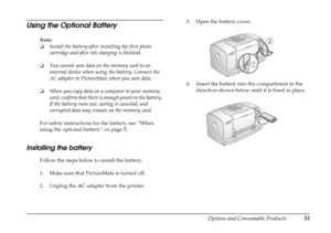 Page 56
Options and Consumable Products51
Using the Optional Battery
Note:
❏Install the battery after installing the first photo 
cartridge and after ink charging is finished.
❏ You cannot save data on the memory card to an 
external device when using the battery. Connect the 
AC adapter to PictureMate when you save data.
❏ When you copy data on a computer to your memory 
card, confirm that there is enough power in the battery. 
If the battery runs out, saving is canceled, and 
corrupted data may remain on the...