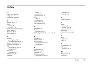 Page 64
Index59
Index
A
Align Print Head, 41
All photos, 16
Auto correct photo, 18
B
Backup photos, 22
Batterybuying, 50
using, 51 to 53
Black and white printing, 18
Blank pages, 47
Bluetooth, 27, 50
Blurry prints, 45
C
Camera printing from, 25
selected photos (DPOF), 17
Care of PictureMate, 39
Carrying PictureMate, 37
CD printing from, 24 to 25
saving files, 22
Cell phone
printing from, 27
Charging ink, 44
Cleaning printer, 42
print head, 39
Clogged nozzles, 39
Color effect, 18
problems, 46
Consumables, 50...