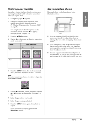 Page 13Copying11
English
Restoring color in photos
If you have photos that have faded over time, you 
can bring them back to life with color restoration 
when you reprint them.
1. Load photo paper (&page 6).
2. Place your original on the document table 
making sure that it is aligned correctly 
(&“Placing Originals on the Document Table” 
on page 8).
You can place more than two photos on the 
document table at one time (&“Copying 
multiple photos” on page 11).
3. Press the   Photo button.
4. Use the l or r...