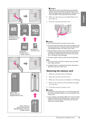 Page 15Printing from a Memory Card13
English
cCaution:
Make sure you check which direction the card should be 
inserted, and if the card needs an adapter make sure you 
attach the adapter before inserting the card. Otherwise, you 
may not be able to remove the card from the product.
5. Make sure the memory card light flashes and 
then stays on.
6. Close the memory card slot cover.
cCaution:
❏Do not insert more than one memory card at a time.
❏Do not try to force the memory card into the slot. Memory cards 
will...