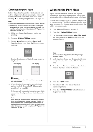 Page 25Maintenance23
English
Cleaning the print head
Follow these steps to clean the print head so it can 
deliver ink properly. Before cleaning the print head, 
run a nozzle check to see if the print head needs 
cleaning (&“Checking the print head” on page 22).
Note:
❏Print head cleaning uses ink, so clean it only if quality declines.
❏If a message on the LCD screen tells you that a cartridge is 
expended or low on ink, you cannot clean the print head. You 
must first replace the ink cartridge indicated...