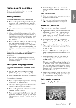 Page 29Solving Problems27
English
Problems and Solutions
Check the solutions below if you are having 
problems using the product.
Setup problems
The product makes noise after you turn it on.
■Make sure the protective tape is not blocking the 
print head. After releasing the print head, turn 
off the power, wait a moment, then turn it back 
on.
The product makes noise after ink cartridge 
installation.
■When you install ink cartridges, the ink delivery 
system must be charged. Wait until charging is 
finished,...