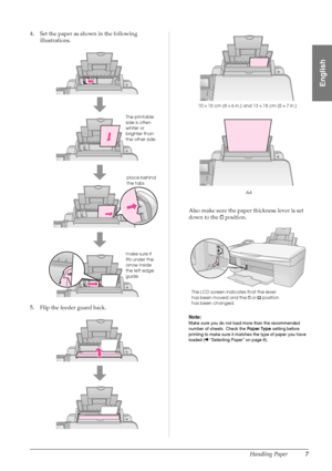 Page 9Handling Paper7
English
4. Set the paper as shown in the following 
illustrations.
5. Flip the feeder guard back.Also make sure the paper thickness lever is set 
down to the mposition.
Note:
Make sure you do not load more than the recommended 
number of sheets. Check the Paper Type setting before 
printing to make sure it matches the type of paper you have 
loaded (&“Selecting Paper” on page 6).
The printable 
side is often 
whiter or 
brighter than 
the other side.
make sure it 
fits under the 
arrow...