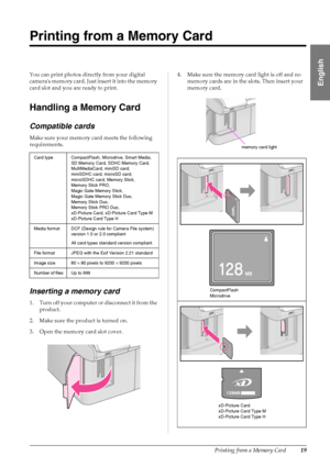 Page 21Printing from a Memory Card19
English
Printing from a Memory Card
You can print photos directly from your digital 
cameras memory card. Just insert it into the memory 
card slot and you are ready to print.
Handling a Memory Card
Compatible cards
Make sure your memory card meets the following 
requirements.
Inserting a memory card
1 . Turn  off you r com puter or di scon nect i t fro m t he 
product.
2. Make sure the product is turned on.
3. Open the memory card slot cover.4. Make sure the memory card...