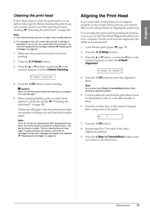 Page 31Maintenance29
English
Cleaning the print head
Follow these steps to clean the print head so it can 
deliver ink properly. Before cleaning the print head, 
run a nozzle check to see if the print head needs 
cleaning (&“Checking the print head” on page 28).
Note:
❏Print head cleaning uses ink, so clean it only if quality declines.
❏If a message on the LCD screen tells you that a cartridge is 
expended or low on ink, you cannot clean the print head. You 
must first replace the ink cartridge indicated...
