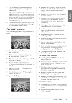 Page 35Solving Problems33
English
2. If the paper is stuck near the sheet feeder or 
output tray, gently pull it out then press the 
xOK button.
If the paper is stuck inside the product, press the 
POn button to turn it off. Open the scanner unit 
and remove any paper inside, including any torn 
pieces. Do not pull it backward; this can damage 
the sheet feeder. Close the scanner unit, then 
turn the product back on.
■If paper jams frequently, make sure the left edge 
guide is not pushed too tightly against the...