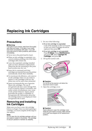 Page 15Replacing Ink Cartridges15
English
Replacing Ink Cartridges
Precautions
wWarning:
If ink gets on your hands, wash them thoroughly 
with soap and water. If ink gets in your eyes, 
flush them immediately with water. If you still 
have discomfort or vision problems, see a doctor 
immediately.
■Never move the print head by hand.
■When an ink cartridge is expended, you 
cannot continue printing even if the other 
cartridges still contain ink. 
■Leave the expended cartridge installed 
until you have obtained a...