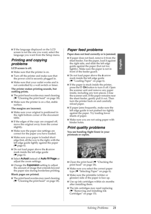 Page 21Solving Problems21
English
■If the language displayed on the LCD 
screen is not the one you want, select the 
language you want from the Setup menu.
Printing and copying 
problems
LCD screen is off.
■Make sure that the printer is on.
■Turn off the printer and make sure that 
the power cord is securely plugged in.
■Make sure that your outlet works and is 
not controlled by a wall switch or timer.
The printer makes printing sounds, but 
nothing prints.
■The print head nozzles may need cleaning 
(&“Cleaning...