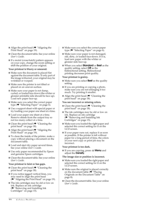 Page 2222Solving Problems
■Align the print head (&“Aligning the 
Print Head” on page 19). 
■Clean the document table. See your online 
Users Guide.
■If a moiré (cross-hatch) pattern appears 
on your copy, change the zoom setting or 
shift the position of your original.
Your printout is blurry or smeared. 
■Make sure the document is placed flat 
against the document table. If only part of 
the image is blurred, your original may be 
wrinkled or warped.
■Make sure the printer is not tilted or 
placed on an uneven...