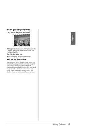 Page 23Solving Problems23
English
Scan quality problems
Only part of the photo is scanned. 
■The printer has non-readable areas at the 
edges. Move the photo away from the 
edges slightly.
The file size is too big.
■Try changing the quality settings. 
For more solutions
If you cannot solve the problem using the 
troubleshooting, contact customer support 
services for assistance. You can find 
customer support information for your area 
in your online Users Guide or warranty 
card. If it is not listed there,...