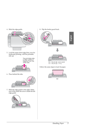 Page 7Handling Paper7
English
4. Slide the edge guide.
5. Load the paper short edge first, even for 
landscape printing, with the printable 
side up.
6. Place behind the tabs.
7. Slide the edge guide to the right. Make 
sure it fits under the arrow inside the left 
edge guide8. Flip the feeder guard back.
Follow the same steps to load A4 paper.
The printable side 
is often whiter or 
brighter than the 
other side.
10×15 cm (4×6 in.) and 
13×18 cm (5×7 in.)
A4
 