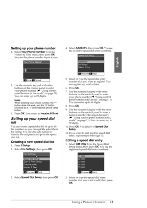 Page 13Faxing a Photo or Document13
English
Setting up your phone number
1. Select Your Phone Number from the 
Header & Time menu, then press OK. 
You see the phone number input screen.
2. Use the numeric keypad with other 
buttons on the control panel to enter 
your phone number (&“Using control 
panel buttons in fax mode” on page 11). 
You can enter up to 20 digits.
Note:
When entering your phone number, the * 
button does not work, and the # button 
functions as a + (international phone calls) 
button.
3....