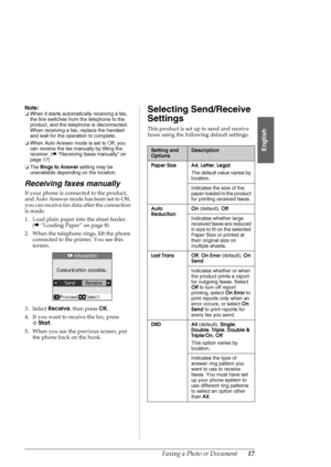 Page 17Faxing a Photo or Document17
English
Note:
❏When it starts automatically receiving a fax, 
the line switches from the telephone to the 
product, and the telephone is disconnected. 
When receiving a fax, replace the handset 
and wait for the operation to complete.
❏When Auto Answer mode is set to Off, you 
can receive the fax manually by lifting the 
receiver. (&“Receiving faxes manually” on 
page 17)
❏The Rings to Answer setting may be 
unavailable depending on the location.
Receiving faxes manually
If...