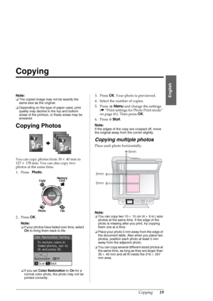 Page 19Copying19
English
Copying
Note:
❏The copied image may not be exactly the 
same size as the original.
❏Depending on the type of paper used, print 
quality may decline in the top and bottom 
areas of the printout, or these areas may be 
smeared.
Copying Photos
You can copy photos from 30×40 mm to 
127×178 mm. You can also copy two 
photos at the same time.
1. Press Photo. 
2. Press OK.
Note:
❏If your photos have faded over time, select 
On to bring them back to life.
❏If you set Color Restoration to On for...