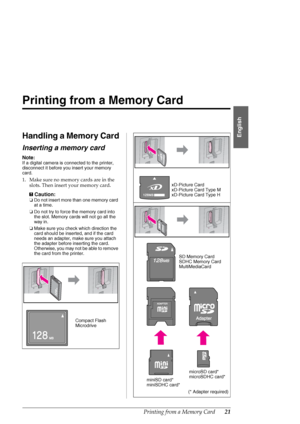 Page 21Printing from a Memory Card21
English
Printing from a Memory Card
Handling a Memory Card
Inserting a memory card
Note:
If a digital camera is connected to the printer, 
disconnect it before you insert your memory 
card.
1. Make sure no memory cards are in the 
slots. Then insert your memory card.
c
Caution:
❏Do not insert more than one memory card 
at a time.
❏Do not try to force the memory card into 
the slot. Memory cards will not go all the 
way in.
❏Make sure you check which direction the 
card...