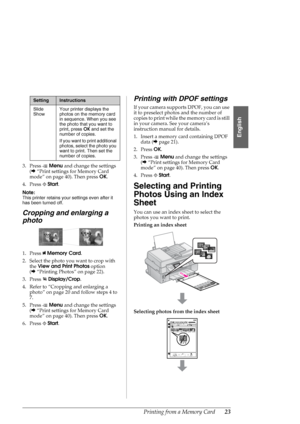 Page 23Printing from a Memory Card23
English
3. Press xMenu and change the settings 
(&“Print settings for Memory Card 
mode” on page 40). Then press OK.
4. Press xStart.
Note:
This printer retains your settings even after it 
has been turned off.
Cropping and enlarging a 
photo
1. Press CMemory Card.
2. Select the photo you want to crop with 
the View and Print Photos option 
(&“Printing Photos” on page 22).
3. Press Display/Crop.
4. Refer to “Cropping and enlarging a 
photo” on page 20 and follow steps 4 to...