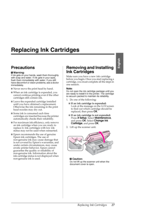 Page 27Replacing Ink Cartridges27
English
Replacing Ink Cartridges
Precautions
wWarning:
If ink gets on your hands, wash them thoroughly 
with soap and water. If ink gets in your eyes, 
flush them immediately with water. If you still 
have discomfort or vision problems, see a doctor 
immediately.
■Never move the print head by hand.
■When an ink cartridge is expended, you 
cannot continue printing even if the other 
cartridges still contain ink. 
■Leave the expended cartridge installed 
until you have obtained a...