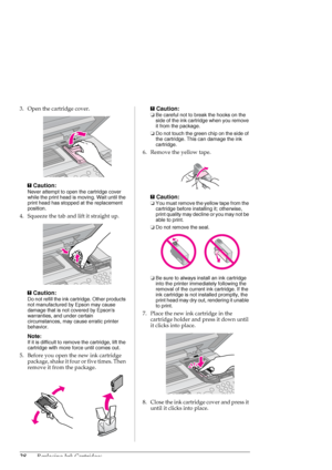 Page 2828Replacing Ink Cartridges
3. Open the cartridge cover.
c
Caution:
Never attempt to open the cartridge cover 
while the print head is moving. Wait until the 
print head has stopped at the replacement 
position.
4. Squeeze the tab and lift it straight up.
c
Caution:
Do not refill the ink cartridge. Other products 
not manufactured by Epson may cause 
damage that is not covered by Epsons 
warranties, and under certain 
circumstances, may cause erratic printer 
behavior.
Note:
If it is difficult to remove...