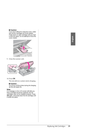 Page 29Replacing Ink Cartridges29
English
cCaution:
If you find it difficult to close the cover, make 
sure all the cartridges are firmly seated. 
Press down on each cartridge until you hear 
it click into place. Do not attempt to force the 
cover closed.
9. Close the scanner unit.
10. Press OK.
The ink delivery system starts charging.
c
Caution:
Do not turn off the printer during ink charging 
as this will waste ink.
Note:
If a message on the LCD screen still tells you 
that a cartridge should be replaced, the...