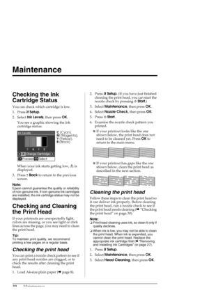 Page 3030Maintenance
Maintenance
Checking the Ink 
Cartridge Status
You can check which cartridge is low.
1. Press FSetup.
2. Select Ink Levels, then press OK.
You see a graphic showing the ink 
cartridge status:
When your ink starts getting low,   is 
displayed.
3. Press yBack to return to the previous 
screen.
Note:
Epson cannot guarantee the quality or reliability 
of non-genuine ink. If non-genuine ink cartridges 
are installed, the ink cartridge status may not be 
displayed.
Checking and Cleaning 
the...