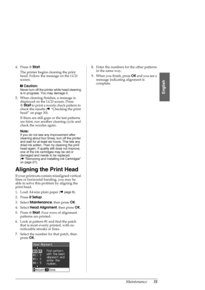 Page 31Maintenance31
English
4. Press xStart.
The printer begins cleaning the print 
head. Follow the message on the LCD 
screen.
c
Caution:
Never turn off the printer while head cleaning 
is in progress. You may damage it.
5. When cleaning finishes, a message is 
displayed on the LCD screen. Press 
xStart to print a nozzle check pattern to 
check the results (&“Checking the print 
head” on page 30).
If there are still gaps or the test patterns 
are faint, run another cleaning cycle and 
check the nozzles...