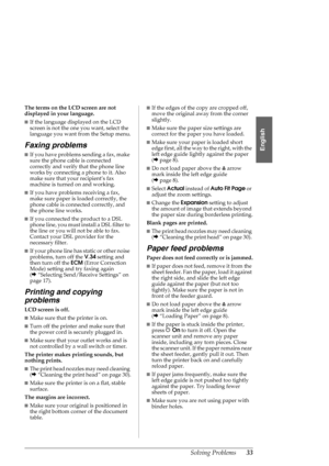 Page 33Solving Problems33
English
The terms on the LCD screen are not 
displayed in your language.
■If the language displayed on the LCD 
screen is not the one you want, select the 
language you want from the Setup menu.
Faxing problems
■If you have problems sending a fax, make 
sure the phone cable is connected 
correctly and verify that the phone line 
works by connecting a phone to it. Also 
make sure that your recipient’s fax 
machine is turned on and working.
■If you have problems receiving a fax, 
make...