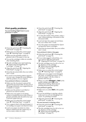 Page 3434Solving Problems
Print quality problems
You see banding (light lines) in your 
printouts or copies.
■Clean the print head (&“Checking the 
print head” on page 30).
■Make sure you select the correct paper 
type (&“Selecting Paper” on page 8).
■Make sure the printable (whiter or 
glossier) side of the paper is face up.
■Use up ink cartridges within six months 
after installing them.
■The ink cartridges may need replacing 
(&“Removing and Installing Ink 
Cartridges” on page 27).
■Align the print head...